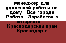 менеджер для удаленной работы на дому - Все города Работа » Заработок в интернете   . Краснодарский край,Краснодар г.